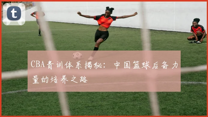 CBA青训体系揭秘:中国篮球后备力量的培养之路