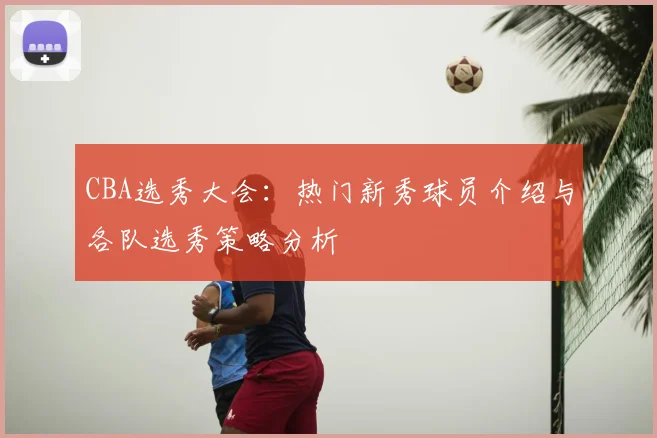 CBA选秀大会:热门新秀球员介绍与各队选秀策略分析