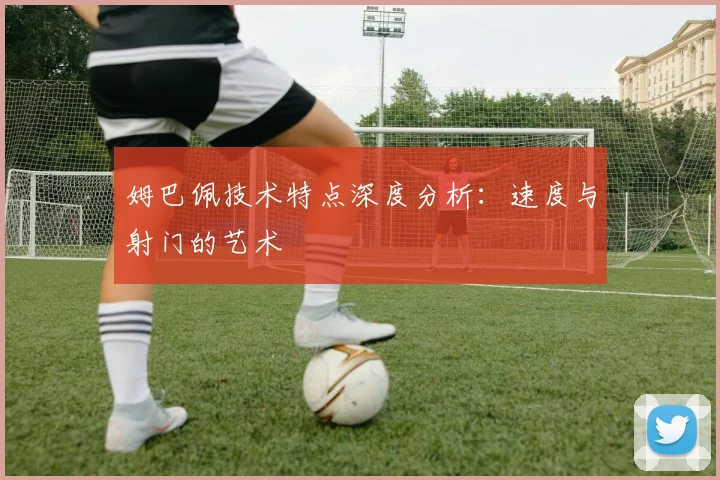 姆巴佩技术特点深度分析:速度与射门的艺术