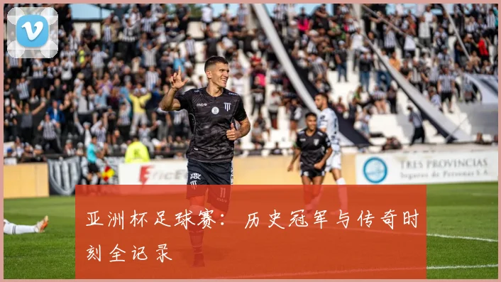亚洲杯足球赛:历史冠军与传奇时刻全记录