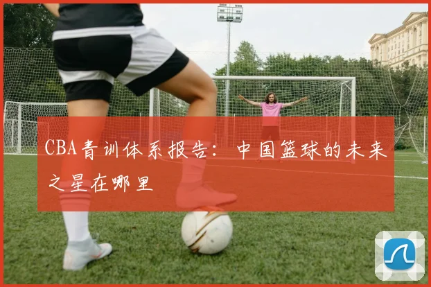 CBA青训体系报告:中国篮球的未来之星在哪里