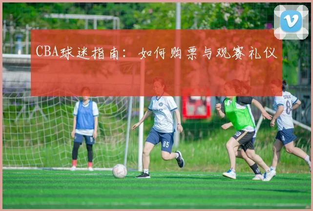 CBA球迷指南：如何购票与观赛礼仪