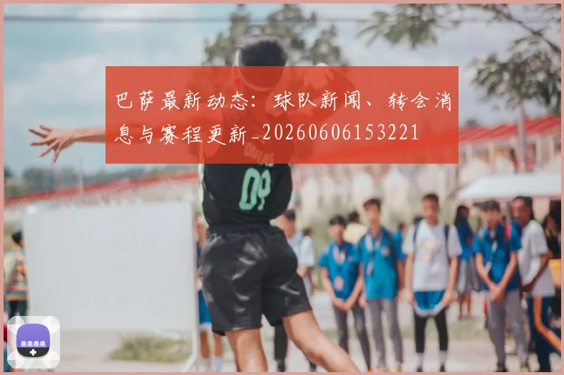 巴萨最新动态:球队新闻、转会消息与赛程更新_20260606153221