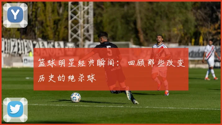 篮球明星经典瞬间:回顾那些改变历史的绝杀球
