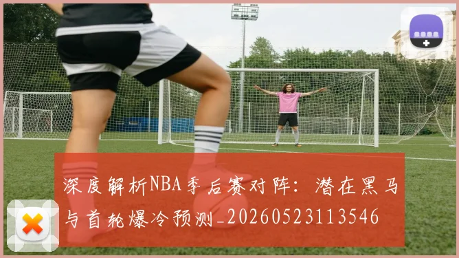 深度解析NBA季后赛对阵：潜在黑马与首轮爆冷预测_20260523113546