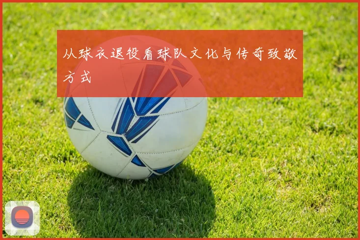 从球衣退役看球队文化与传奇致敬方式