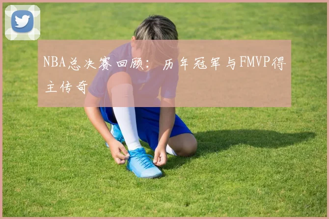 NBA总决赛回顾:历年冠军与FMVP得主传奇