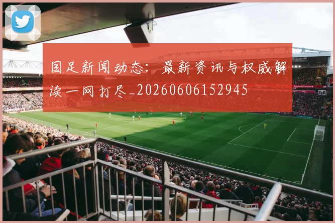国足新闻动态：最新资讯与权威解读一网打尽_20260606152945