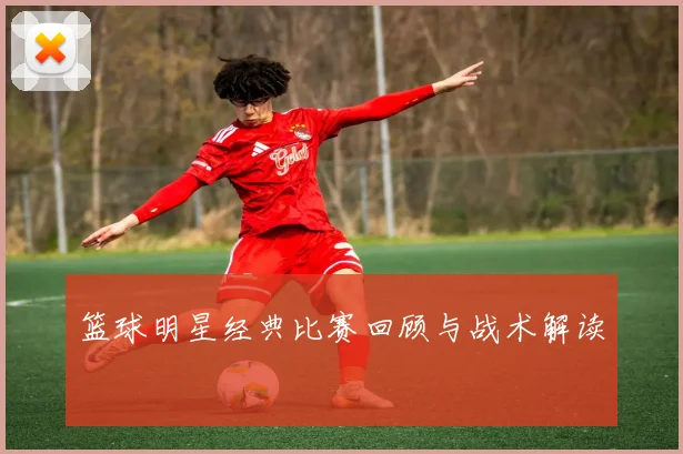 篮球明星经典比赛回顾与战术解读