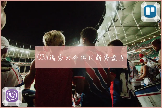 CBA选秀大会热门新秀盘点