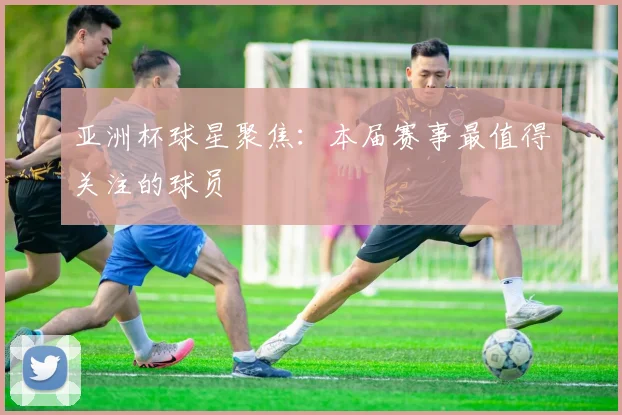 亚洲杯球星聚焦:本届赛事最值得关注的球员