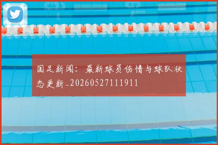 国足新闻：最新球员伤情与球队状态更新_20260527111911