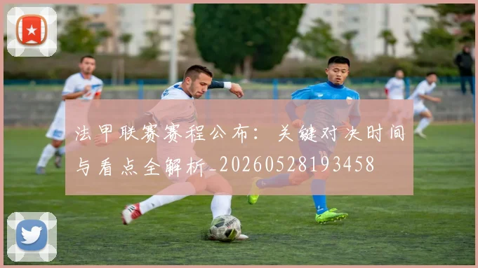 法甲联赛赛程公布：关键对决时间与看点全解析_20260528193458
