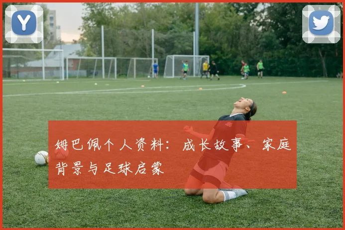 姆巴佩个人资料:成长故事、家庭背景与足球启蒙