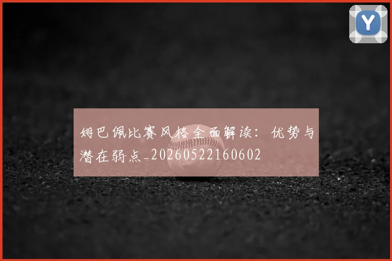 姆巴佩比赛风格全面解读:优势与潜在弱点_20260522160602