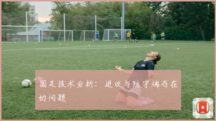 国足技术分析:进攻与防守端存在的问题
