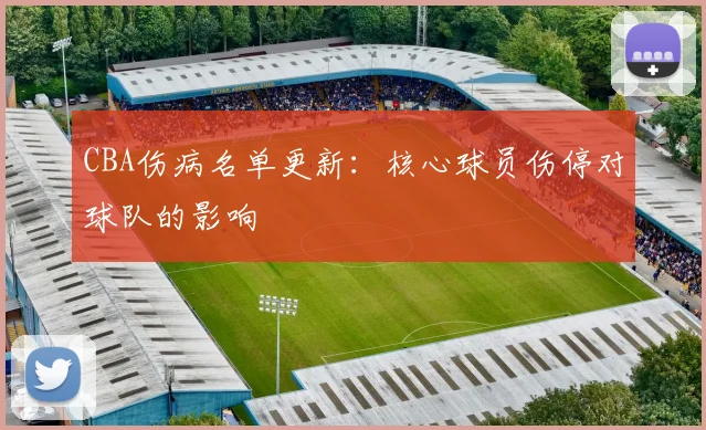 CBA伤病名单更新：核心球员伤停对球队的影响