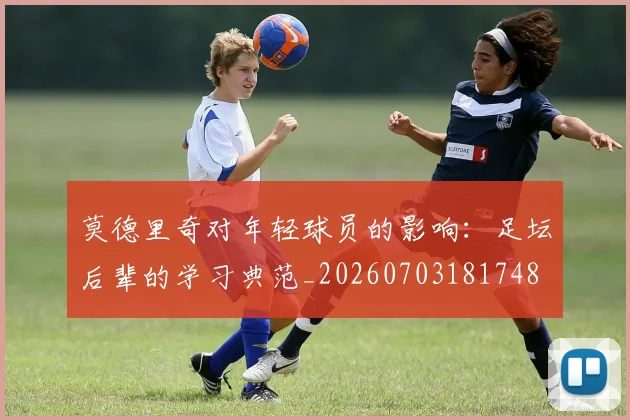 莫德里奇对年轻球员的影响:足坛后辈的学习典范_20260703181748